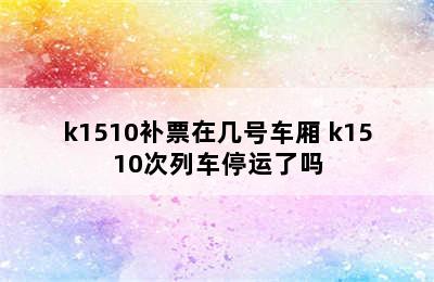 k1510补票在几号车厢 k1510次列车停运了吗